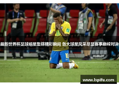 最新世界杯足球明星集锦精彩瞬间 各大球星风采尽显赛事巅峰对决