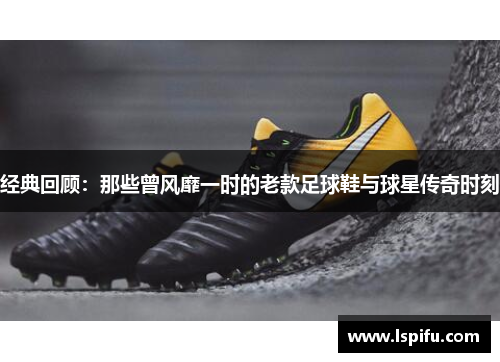 经典回顾：那些曾风靡一时的老款足球鞋与球星传奇时刻