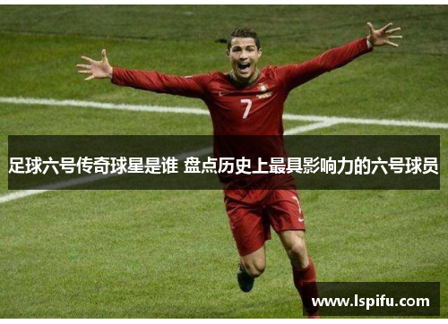 足球六号传奇球星是谁 盘点历史上最具影响力的六号球员